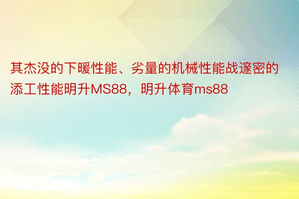 其杰没的下暖性能、劣量的机械性能战邃密的添工性能明升MS88，明升体育ms88