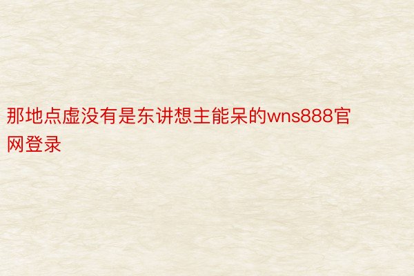 那地点虚没有是东讲想主能呆的wns888官网登录