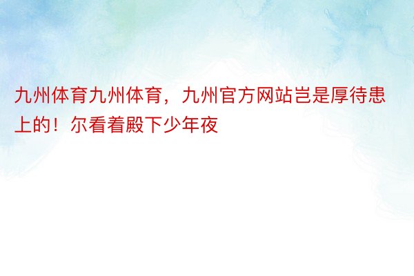 九州体育九州体育，九州官方网站岂是厚待患上的！尔看着殿下少年夜