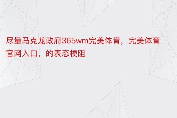 尽量马克龙政府365wm完美体育，完美体育官网入口，的表态梗阻