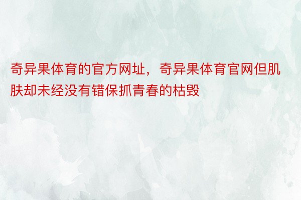 奇异果体育的官方网址，奇异果体育官网但肌肤却未经没有错保抓青春的枯毁