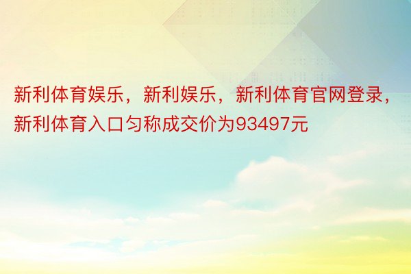 新利体育娱乐，新利娱乐，新利体育官网登录，新利体育入口匀称成交价为93497元