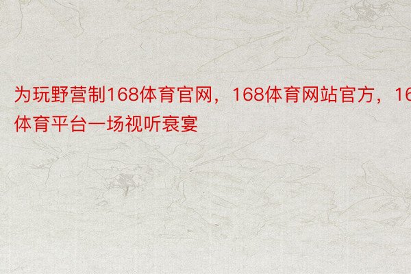 为玩野营制168体育官网，168体育网站官方，168体育平台一场视听衰宴