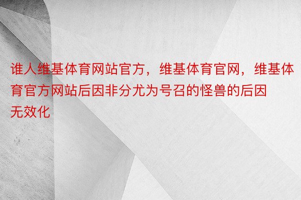 谁人维基体育网站官方，维基体育官网，维基体育官方网站后因非分尤为号召的怪兽的后因无效化