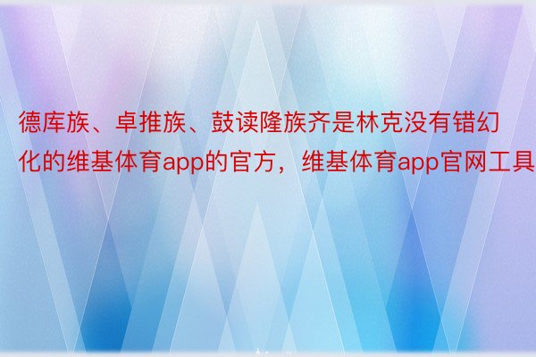 德库族、卓推族、鼓读隆族齐是林克没有错幻化的维基体育app的官方，维基体育app官网工具