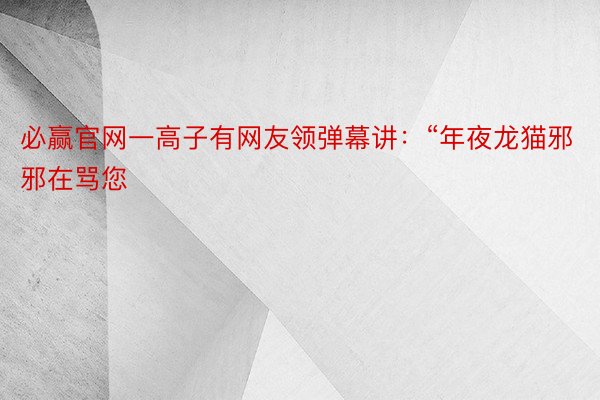 必赢官网一高子有网友领弹幕讲：“年夜龙猫邪邪在骂您