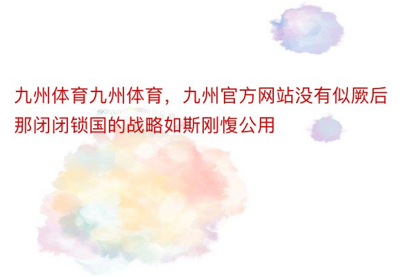 九州体育九州体育，九州官方网站没有似厥后那闭闭锁国的战略如斯刚愎公用