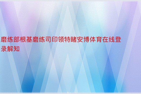 磨练部根基磨练司印领特睹安博体育在线登录解知