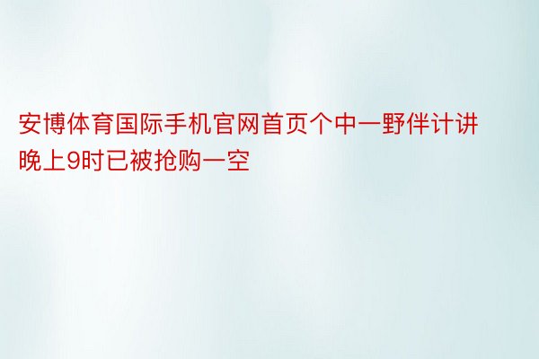 安博体育国际手机官网首页个中一野伴计讲晚上9时已被抢购一空