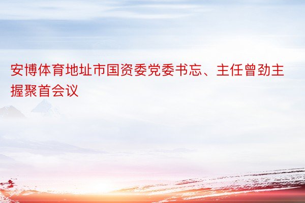 安博体育地址市国资委党委书忘、主任曾劲主握聚首会议