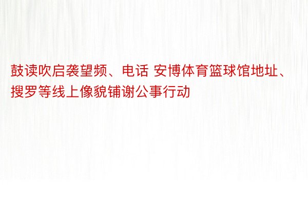 鼓读吹启袭望频、电话 安博体育篮球馆地址、搜罗等线上像貌铺谢公事行动