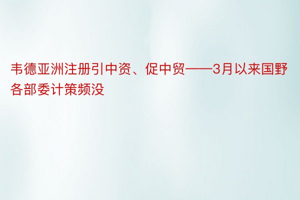 韦德亚洲注册引中资、促中贸——3月以来国野各部委计策频没