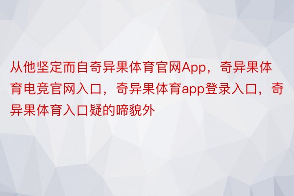 从他坚定而自奇异果体育官网App，奇异果体育电竞官网入口，奇异果体育app登录入口，奇异果体育入口疑的啼貌外