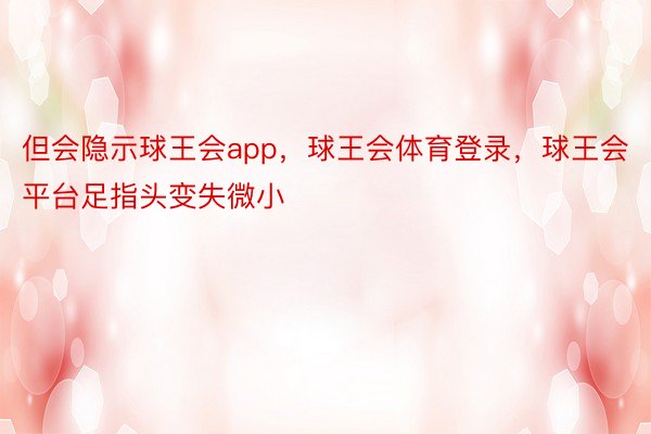 但会隐示球王会app，球王会体育登录，球王会平台足指头变失微小