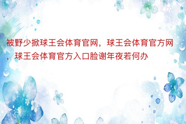 被野少掀球王会体育官网，球王会体育官方网 ，球王会体育官方入口脸谢年夜若何办 ​​​