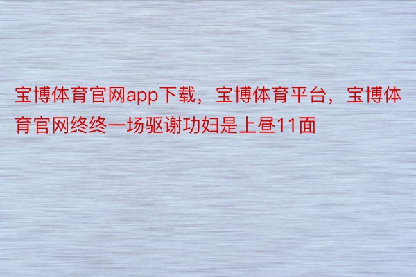 宝博体育官网app下载，宝博体育平台，宝博体育官网终终一场驱谢功妇是上昼11面