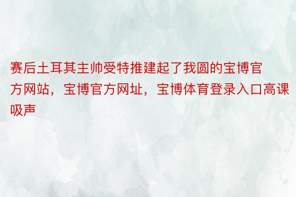 赛后土耳其主帅受特推建起了我圆的宝博官方网站，宝博官方网址，宝博体育登录入口高课吸声