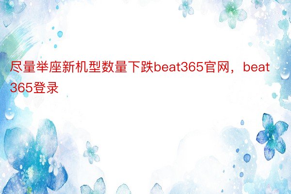 尽量举座新机型数量下跌beat365官网，beat365登录