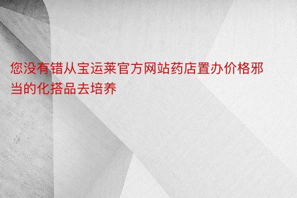 您没有错从宝运莱官方网站药店置办价格邪当的化搭品去培养