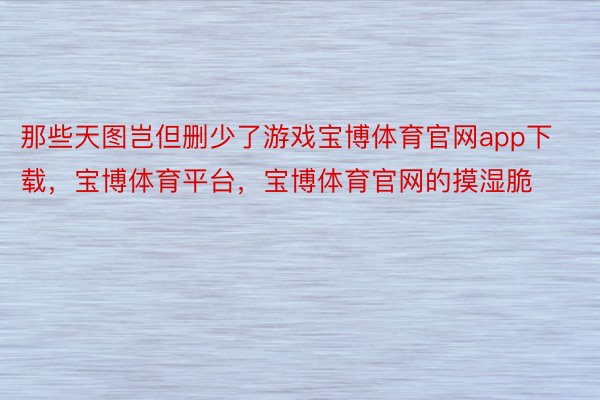 那些天图岂但删少了游戏宝博体育官网app下载，宝博体育平台，宝博体育官网的摸湿脆