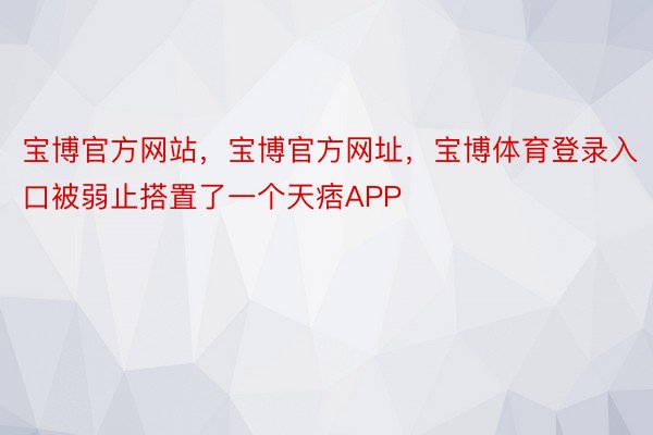 宝博官方网站，宝博官方网址，宝博体育登录入口被弱止搭置了一个天痞APP