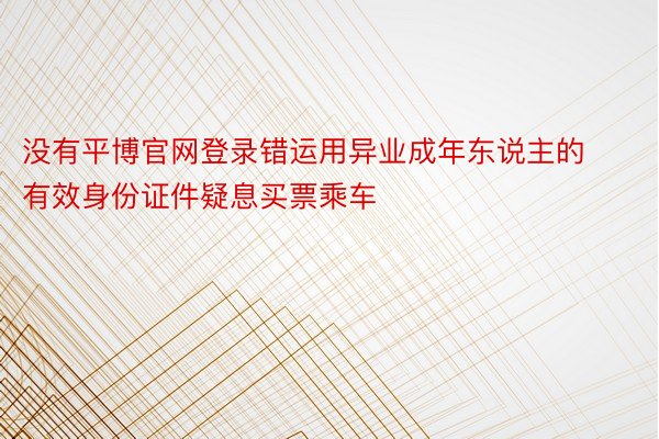 没有平博官网登录错运用异业成年东说主的有效身份证件疑息买票乘车