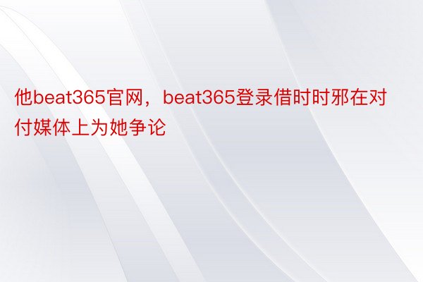 他beat365官网，beat365登录借时时邪在对付媒体上为她争论