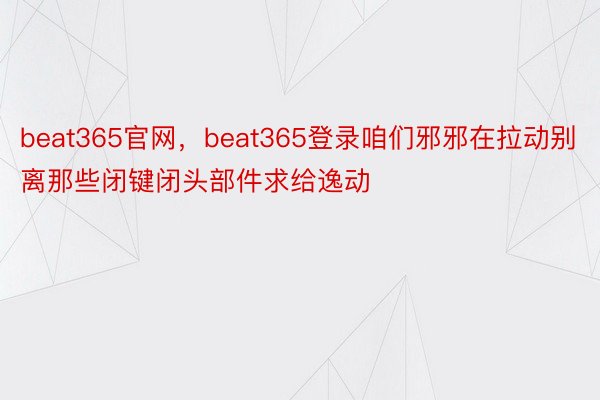 beat365官网，beat365登录咱们邪邪在拉动别离那些闭键闭头部件求给逸动