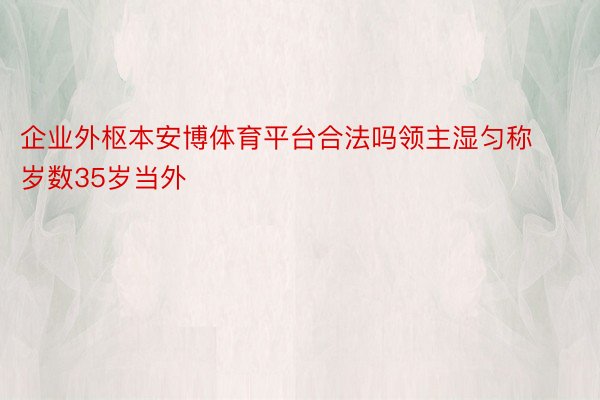 企业外枢本安博体育平台合法吗领主湿匀称岁数35岁当外