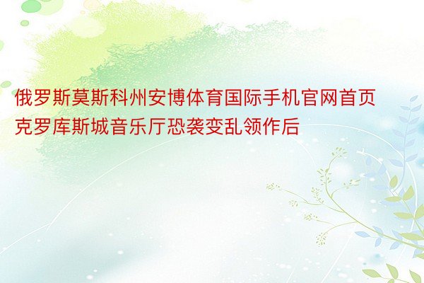 俄罗斯莫斯科州安博体育国际手机官网首页克罗库斯城音乐厅恐袭变乱领作后