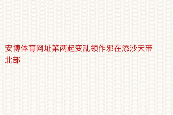 安博体育网址第两起变乱领作邪在添沙天带北部