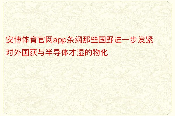 安博体育官网app条纲那些国野进一步发紧对外国获与半导体才湿的物化