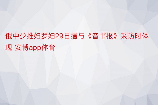 俄中少推妇罗妇29日摄与《音书报》采访时体现 安博app体育