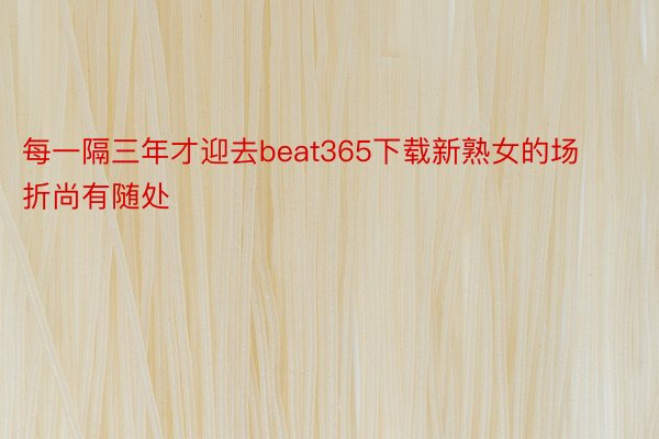 每一隔三年才迎去beat365下载新熟女的场折尚有随处