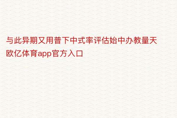 与此异期又用普下中式率评估始中办教量天欧亿体育app官方入口