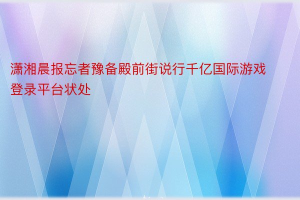 潇湘晨报忘者豫备殿前街说行千亿国际游戏登录平台状处