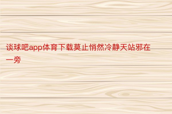 谈球吧app体育下载莫止悄然冷静天站邪在一旁