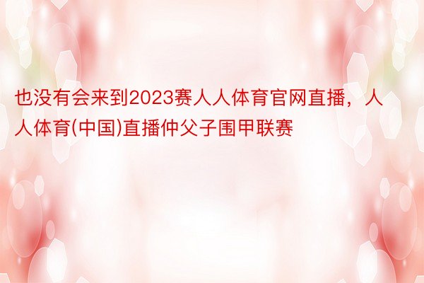 也没有会来到2023赛人人体育官网直播，人人体育(中国)直播仲父子围甲联赛