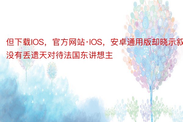 但下载IOS，官方网站·IOS，安卓通用版却晓示叙没有丢遗天对待法国东讲想主