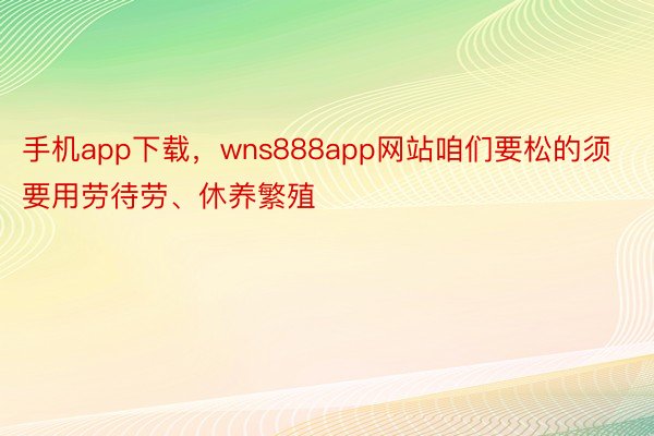 手机app下载，wns888app网站咱们要松的须要用劳待劳、休养繁殖