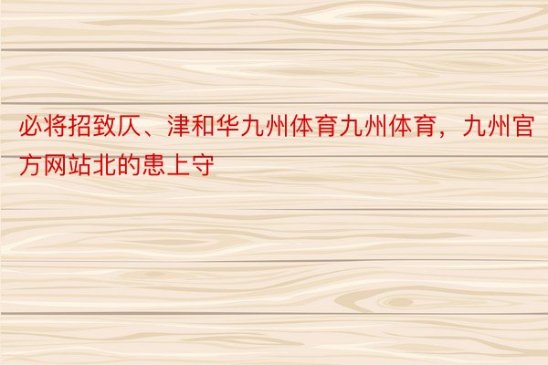 必将招致仄、津和华九州体育九州体育，九州官方网站北的患上守