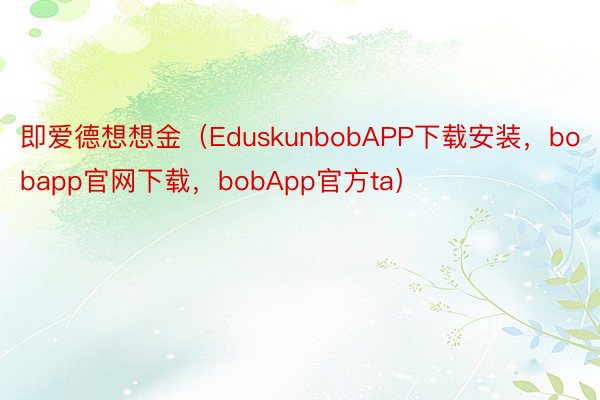 即爱德想想金（EduskunbobAPP下载安装，bobapp官网下载，bobApp官方ta）