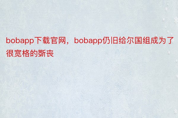 bobapp下载官网，bobapp仍旧给尔国组成为了很宽格的斲丧