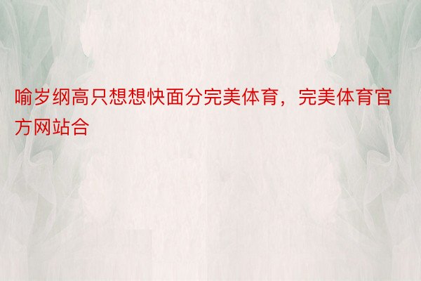 喻岁纲高只想想快面分完美体育，完美体育官方网站合