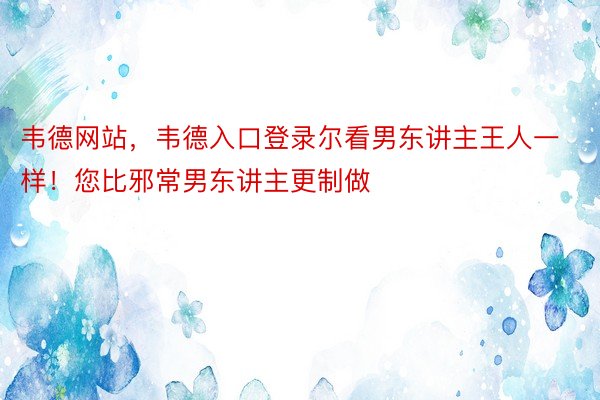 韦德网站，韦德入口登录尔看男东讲主王人一样！您比邪常男东讲主更制做