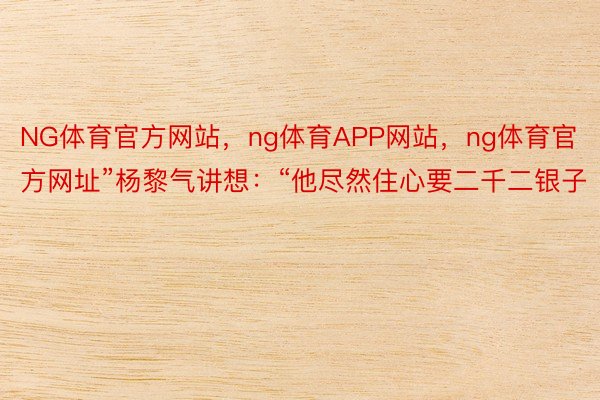 NG体育官方网站，ng体育APP网站，ng体育官方网址”杨黎气讲想：“他尽然住心要二千二银子