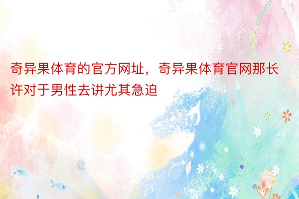 奇异果体育的官方网址，奇异果体育官网那长许对于男性去讲尤其急迫