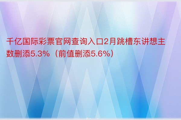 千亿国际彩票官网查询入口2月跳槽东讲想主数删添5.3%（前值删添5.6%）