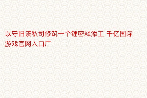 以守旧该私司修筑一个锂密释添工 千亿国际游戏官网入口厂