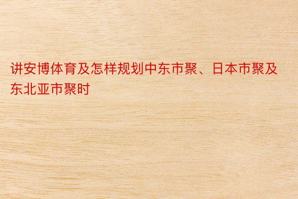 讲安博体育及怎样规划中东市聚、日本市聚及东北亚市聚时